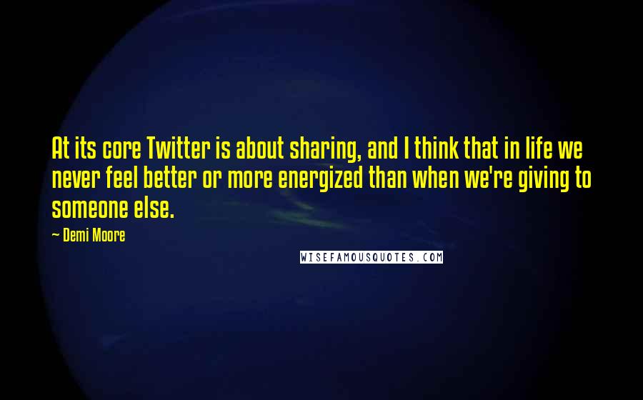 Demi Moore Quotes: At its core Twitter is about sharing, and I think that in life we never feel better or more energized than when we're giving to someone else.