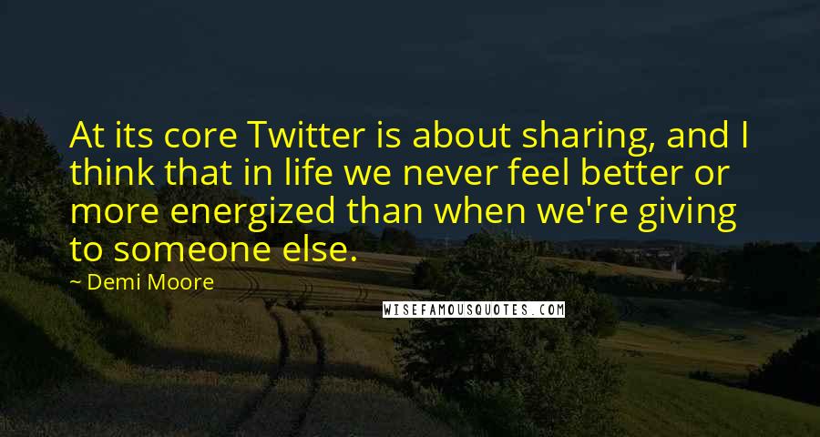 Demi Moore Quotes: At its core Twitter is about sharing, and I think that in life we never feel better or more energized than when we're giving to someone else.