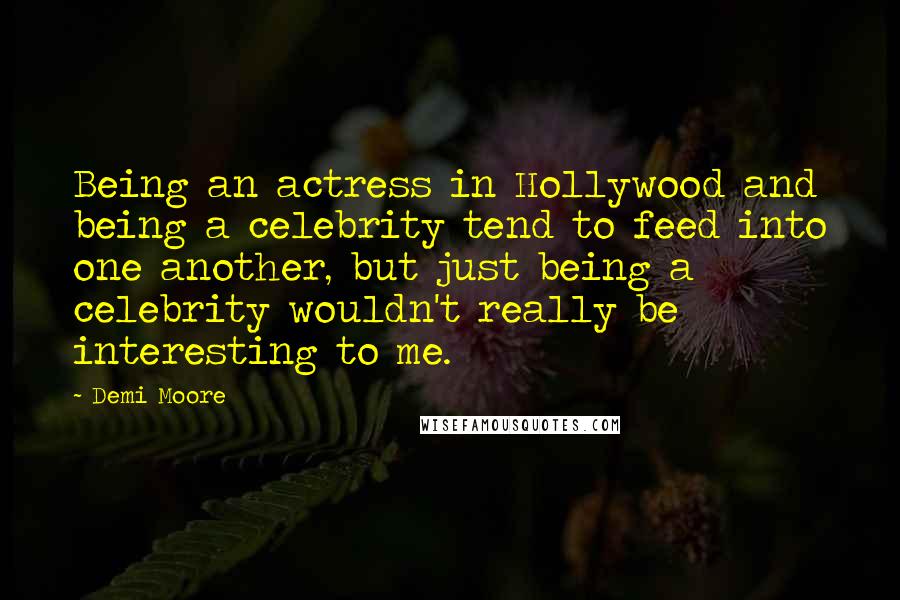 Demi Moore Quotes: Being an actress in Hollywood and being a celebrity tend to feed into one another, but just being a celebrity wouldn't really be interesting to me.