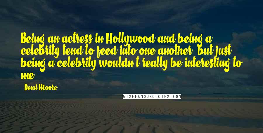 Demi Moore Quotes: Being an actress in Hollywood and being a celebrity tend to feed into one another, but just being a celebrity wouldn't really be interesting to me.