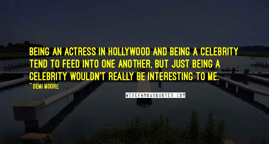 Demi Moore Quotes: Being an actress in Hollywood and being a celebrity tend to feed into one another, but just being a celebrity wouldn't really be interesting to me.