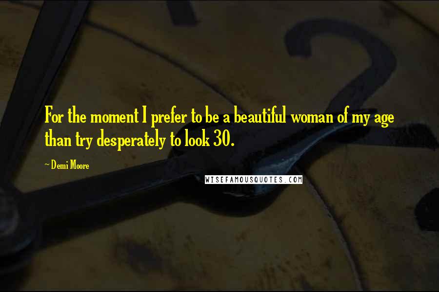 Demi Moore Quotes: For the moment I prefer to be a beautiful woman of my age than try desperately to look 30.