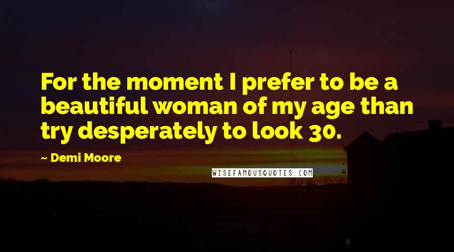 Demi Moore Quotes: For the moment I prefer to be a beautiful woman of my age than try desperately to look 30.