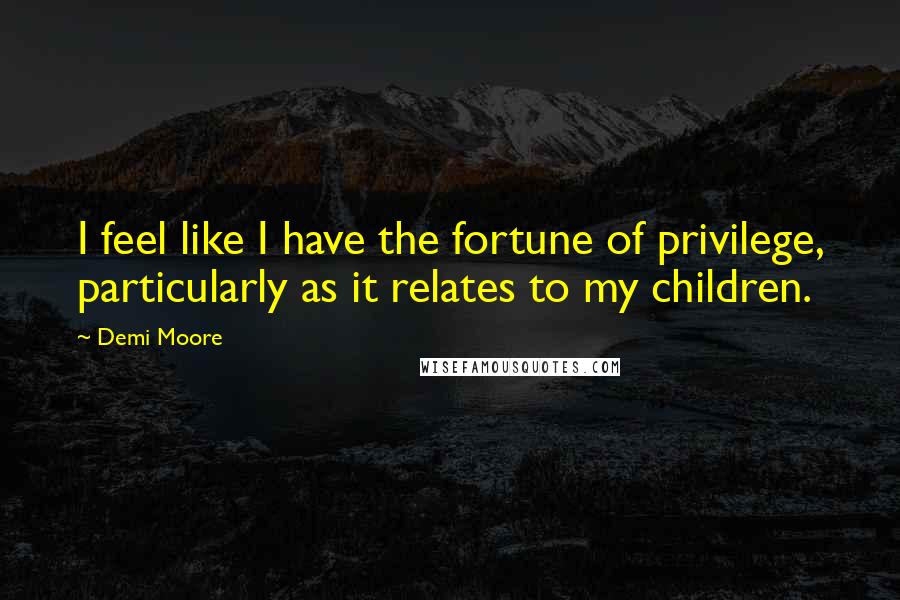 Demi Moore Quotes: I feel like I have the fortune of privilege, particularly as it relates to my children.