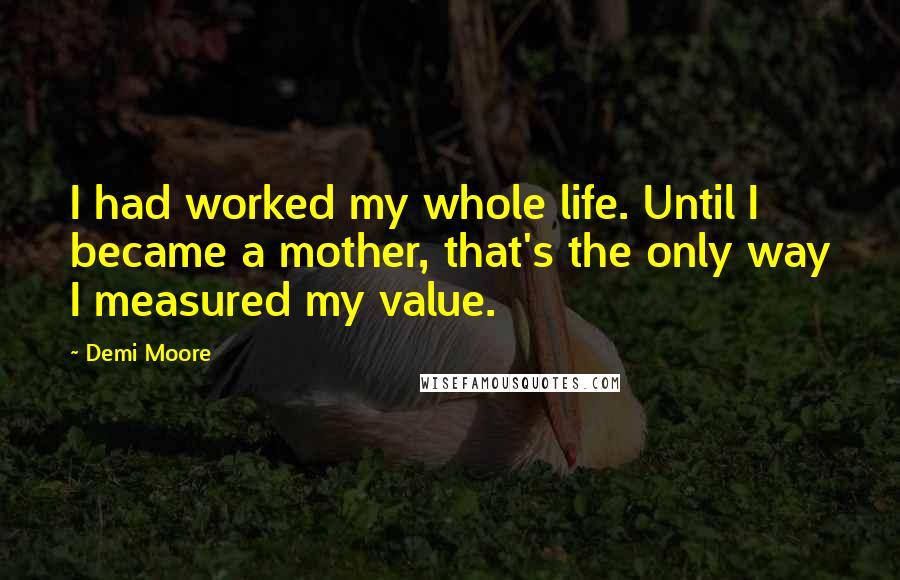 Demi Moore Quotes: I had worked my whole life. Until I became a mother, that's the only way I measured my value.