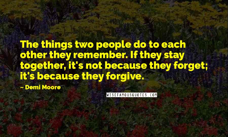 Demi Moore Quotes: The things two people do to each other they remember. If they stay together, it's not because they forget; it's because they forgive.