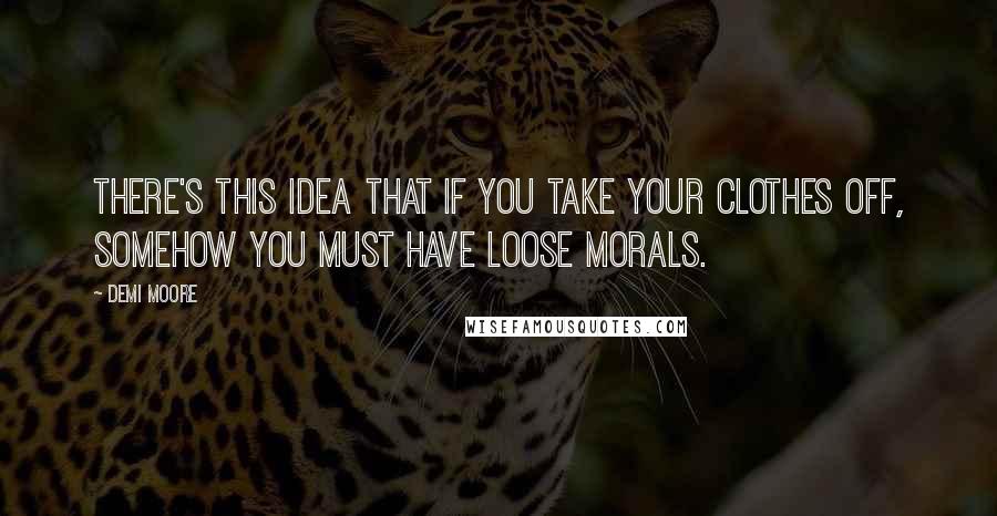 Demi Moore Quotes: There's this idea that if you take your clothes off, somehow you must have loose morals.