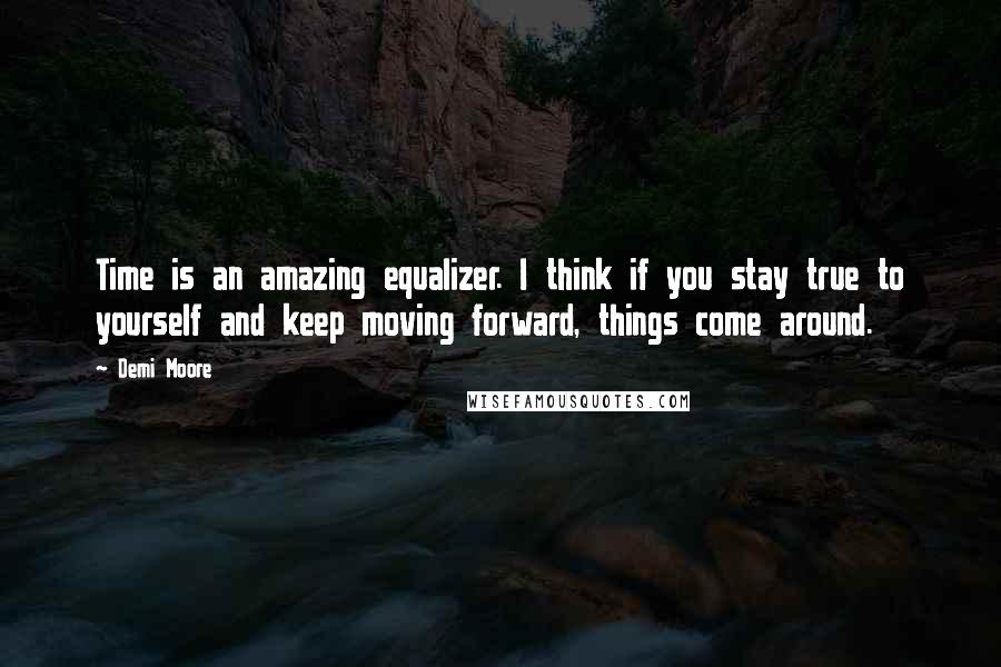 Demi Moore Quotes: Time is an amazing equalizer. I think if you stay true to yourself and keep moving forward, things come around.