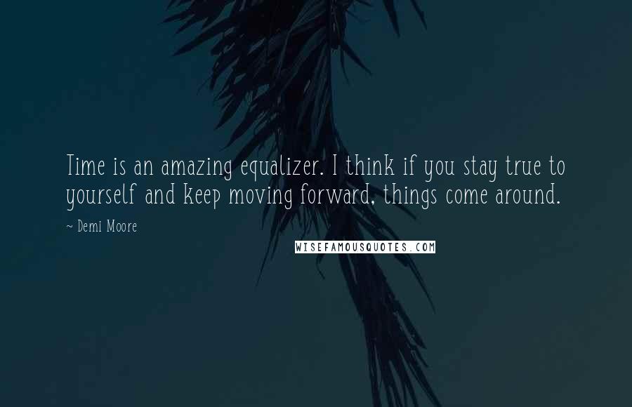 Demi Moore Quotes: Time is an amazing equalizer. I think if you stay true to yourself and keep moving forward, things come around.