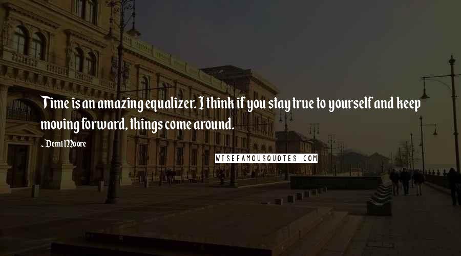 Demi Moore Quotes: Time is an amazing equalizer. I think if you stay true to yourself and keep moving forward, things come around.