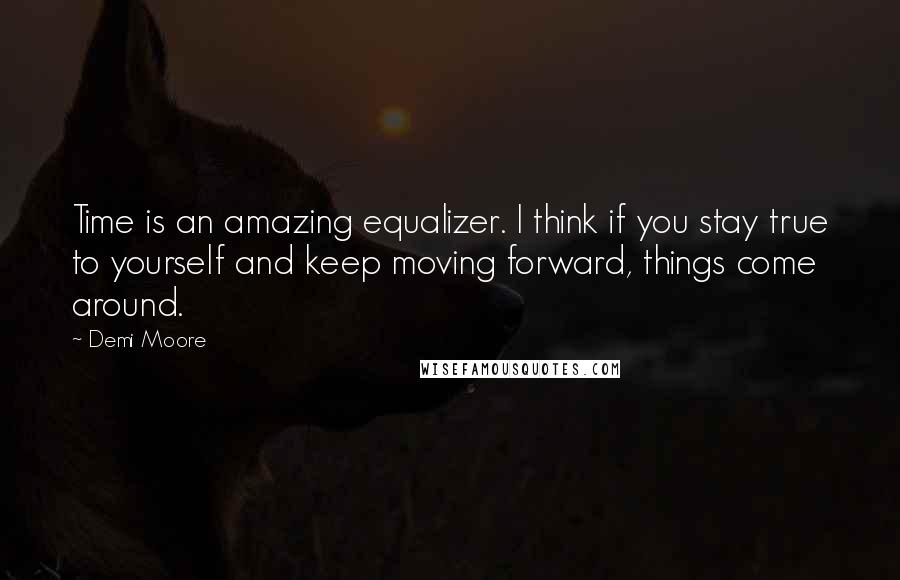 Demi Moore Quotes: Time is an amazing equalizer. I think if you stay true to yourself and keep moving forward, things come around.