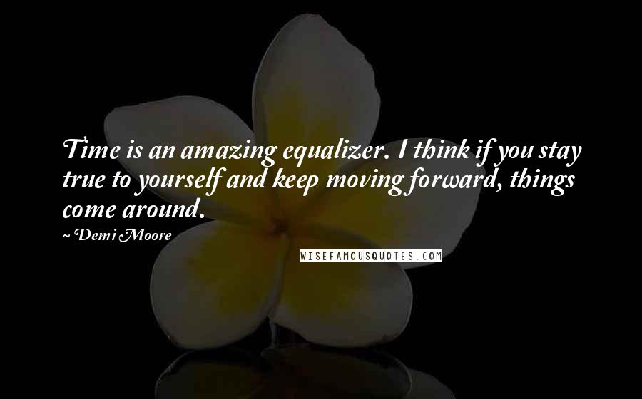 Demi Moore Quotes: Time is an amazing equalizer. I think if you stay true to yourself and keep moving forward, things come around.