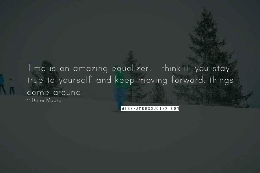 Demi Moore Quotes: Time is an amazing equalizer. I think if you stay true to yourself and keep moving forward, things come around.