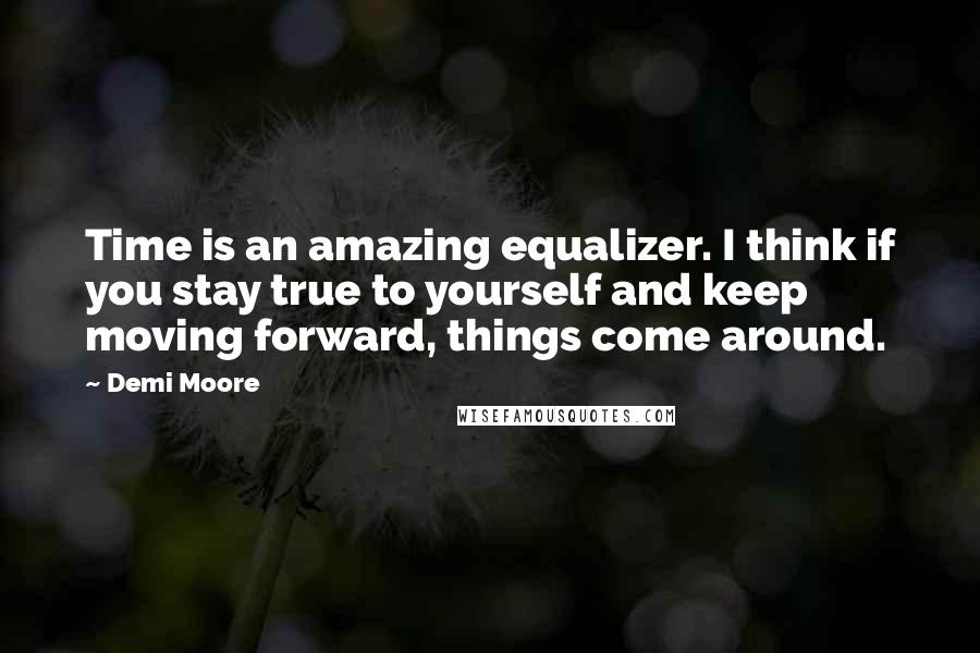 Demi Moore Quotes: Time is an amazing equalizer. I think if you stay true to yourself and keep moving forward, things come around.