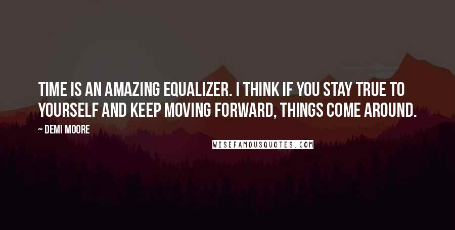 Demi Moore Quotes: Time is an amazing equalizer. I think if you stay true to yourself and keep moving forward, things come around.