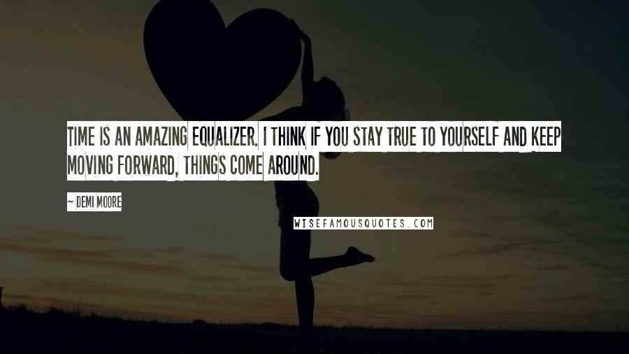 Demi Moore Quotes: Time is an amazing equalizer. I think if you stay true to yourself and keep moving forward, things come around.