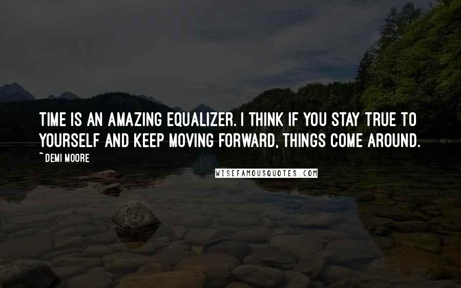 Demi Moore Quotes: Time is an amazing equalizer. I think if you stay true to yourself and keep moving forward, things come around.