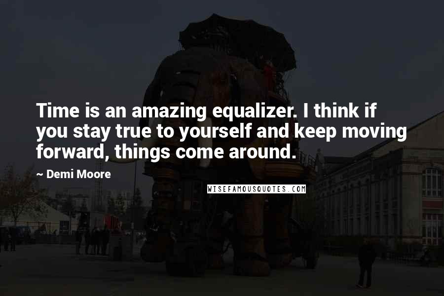 Demi Moore Quotes: Time is an amazing equalizer. I think if you stay true to yourself and keep moving forward, things come around.