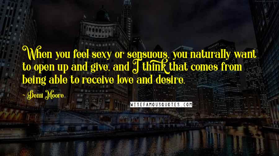 Demi Moore Quotes: When you feel sexy or sensuous, you naturally want to open up and give, and I think that comes from being able to receive love and desire.