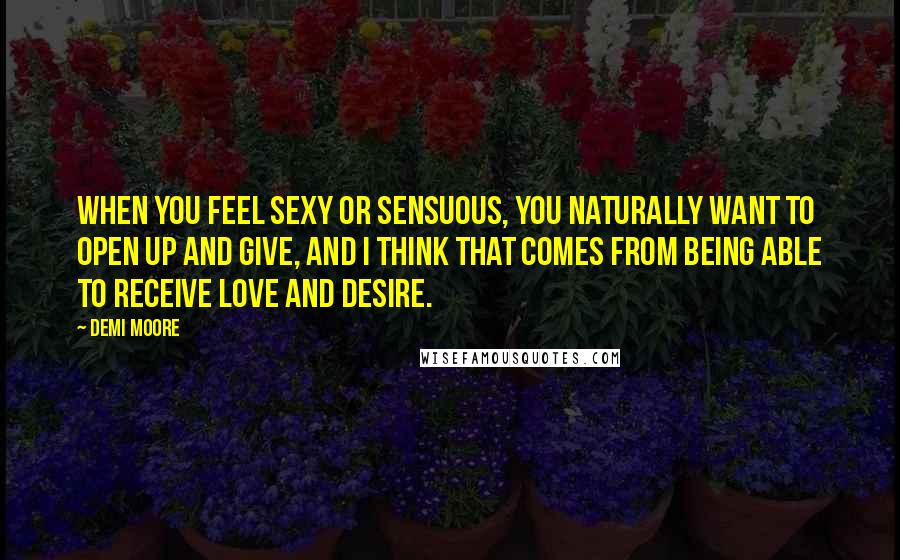 Demi Moore Quotes: When you feel sexy or sensuous, you naturally want to open up and give, and I think that comes from being able to receive love and desire.