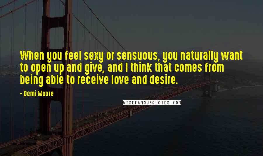 Demi Moore Quotes: When you feel sexy or sensuous, you naturally want to open up and give, and I think that comes from being able to receive love and desire.