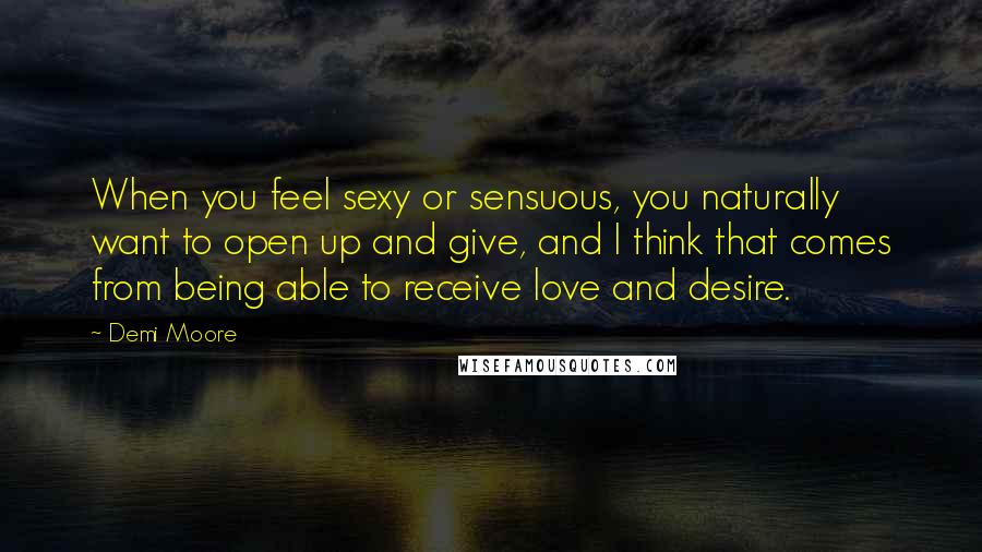 Demi Moore Quotes: When you feel sexy or sensuous, you naturally want to open up and give, and I think that comes from being able to receive love and desire.