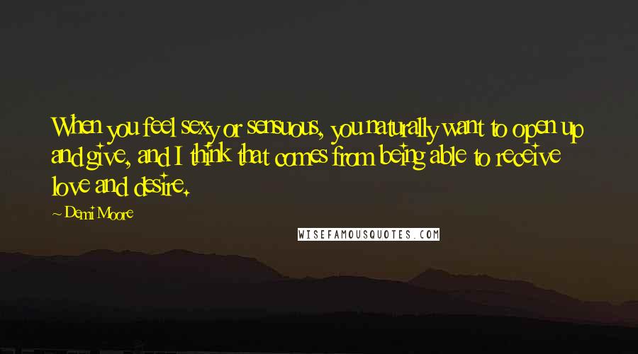 Demi Moore Quotes: When you feel sexy or sensuous, you naturally want to open up and give, and I think that comes from being able to receive love and desire.