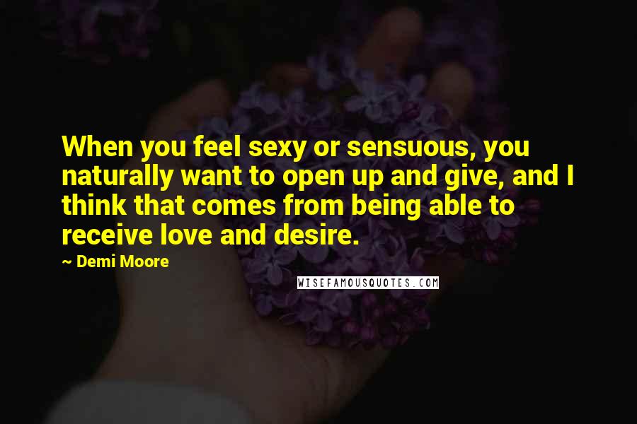 Demi Moore Quotes: When you feel sexy or sensuous, you naturally want to open up and give, and I think that comes from being able to receive love and desire.