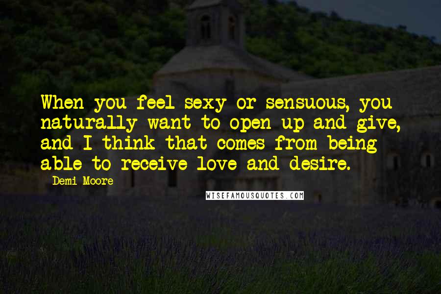 Demi Moore Quotes: When you feel sexy or sensuous, you naturally want to open up and give, and I think that comes from being able to receive love and desire.