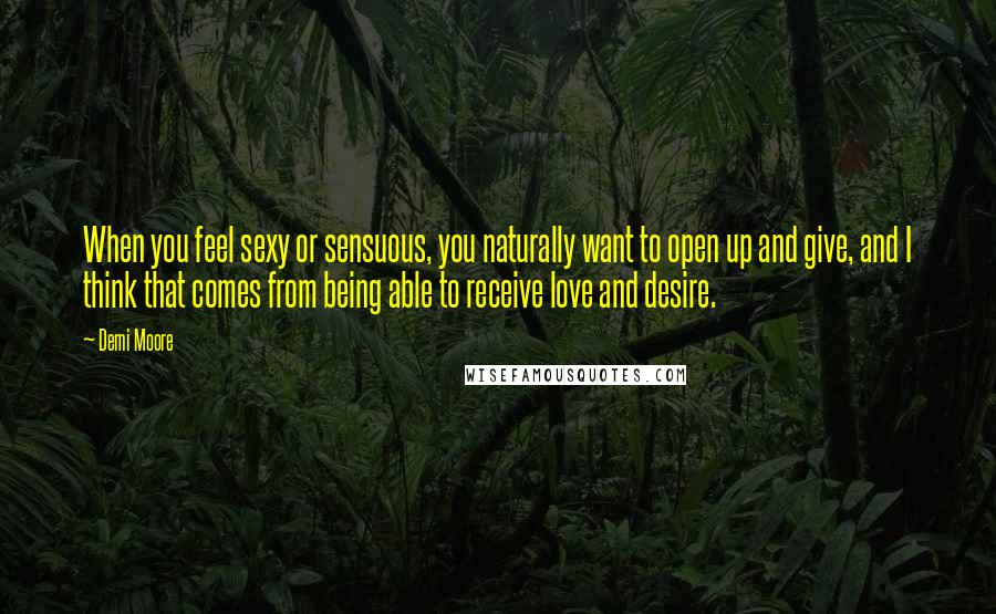 Demi Moore Quotes: When you feel sexy or sensuous, you naturally want to open up and give, and I think that comes from being able to receive love and desire.