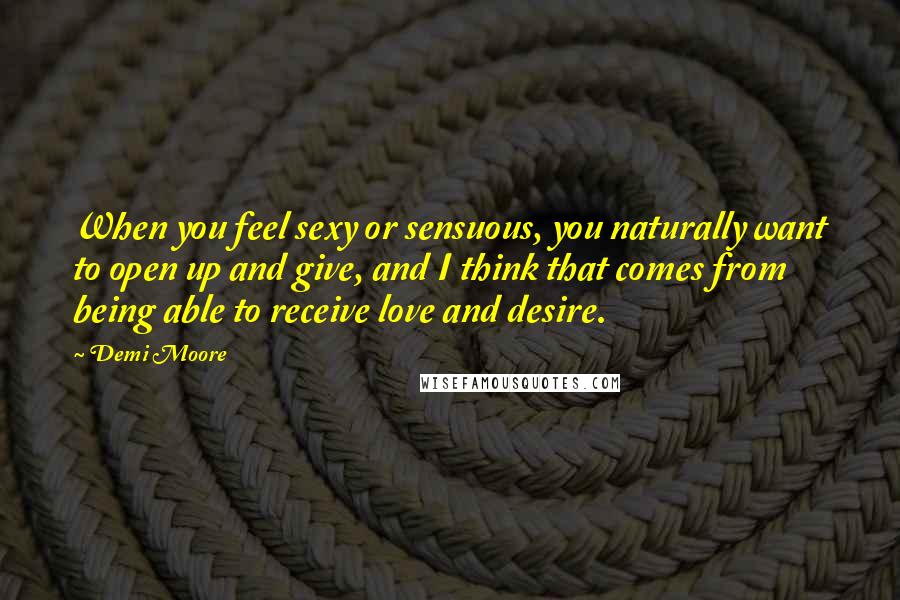 Demi Moore Quotes: When you feel sexy or sensuous, you naturally want to open up and give, and I think that comes from being able to receive love and desire.