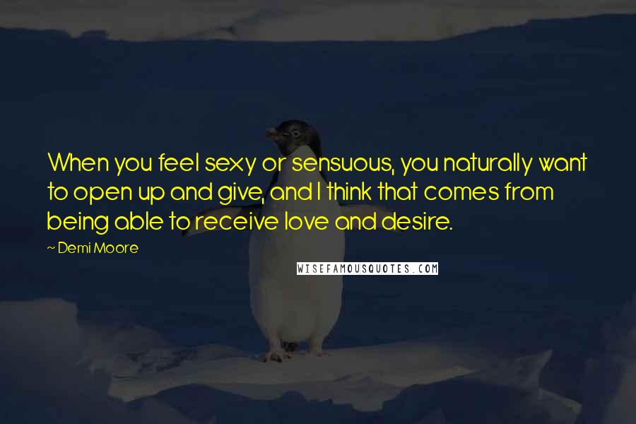 Demi Moore Quotes: When you feel sexy or sensuous, you naturally want to open up and give, and I think that comes from being able to receive love and desire.