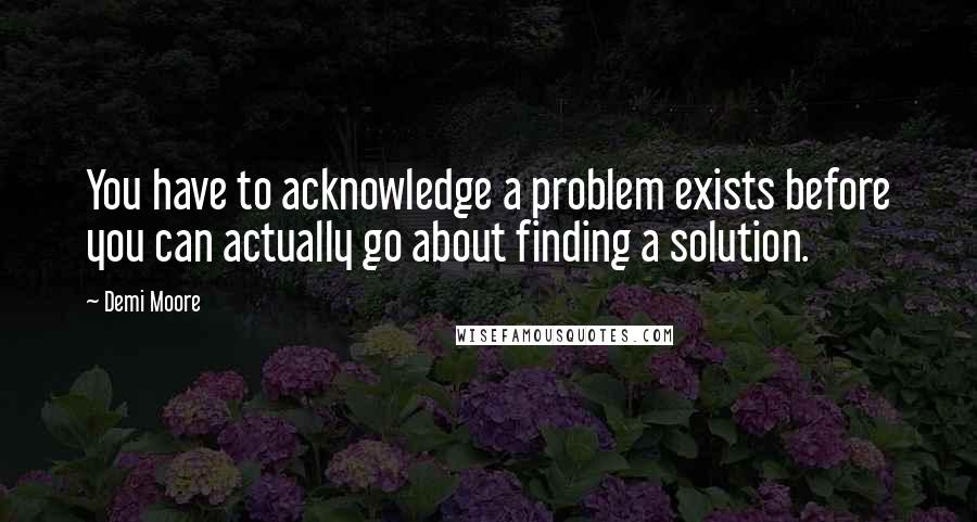 Demi Moore Quotes: You have to acknowledge a problem exists before you can actually go about finding a solution.