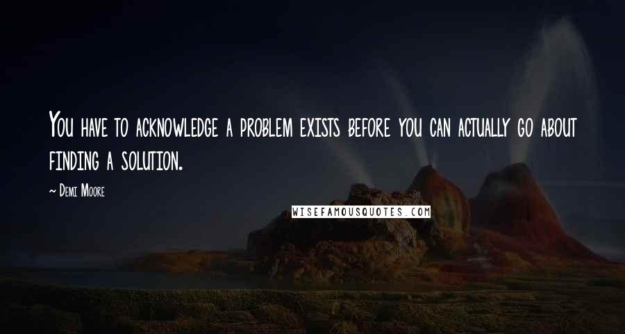 Demi Moore Quotes: You have to acknowledge a problem exists before you can actually go about finding a solution.