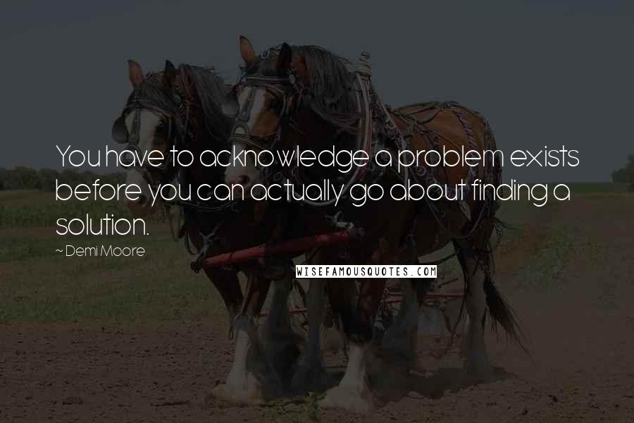 Demi Moore Quotes: You have to acknowledge a problem exists before you can actually go about finding a solution.