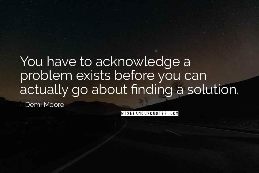 Demi Moore Quotes: You have to acknowledge a problem exists before you can actually go about finding a solution.
