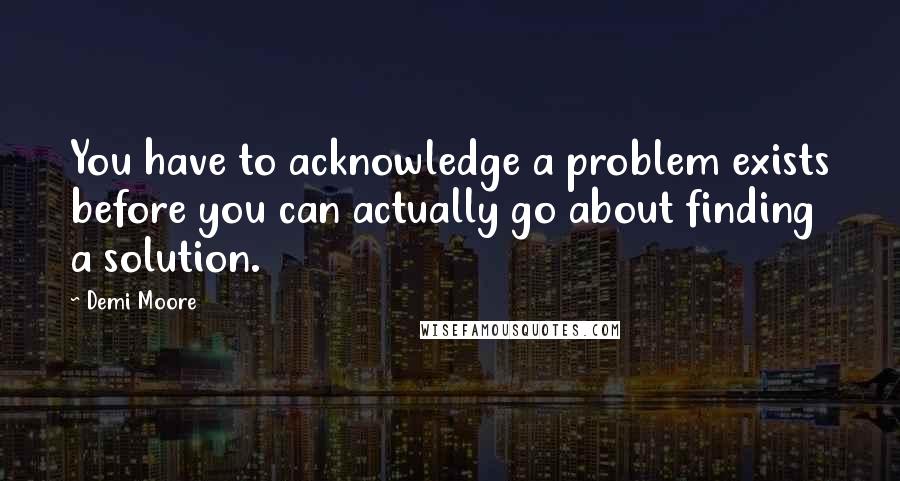Demi Moore Quotes: You have to acknowledge a problem exists before you can actually go about finding a solution.