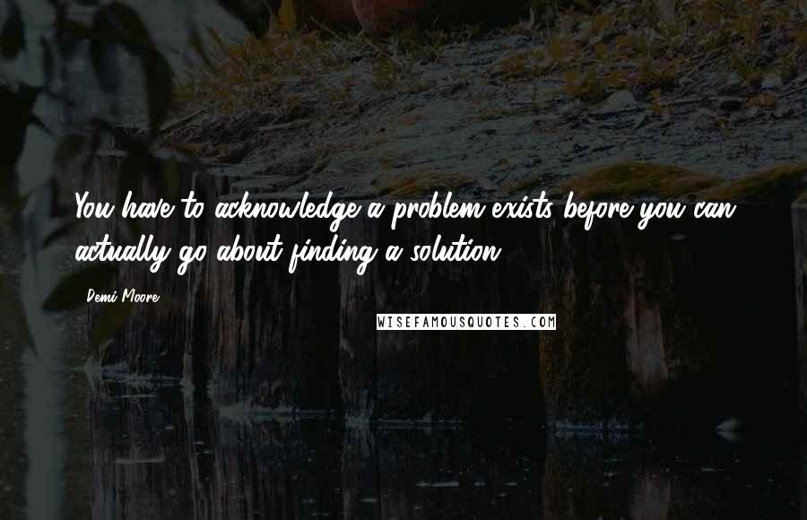 Demi Moore Quotes: You have to acknowledge a problem exists before you can actually go about finding a solution.