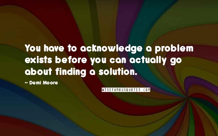 Demi Moore Quotes: You have to acknowledge a problem exists before you can actually go about finding a solution.