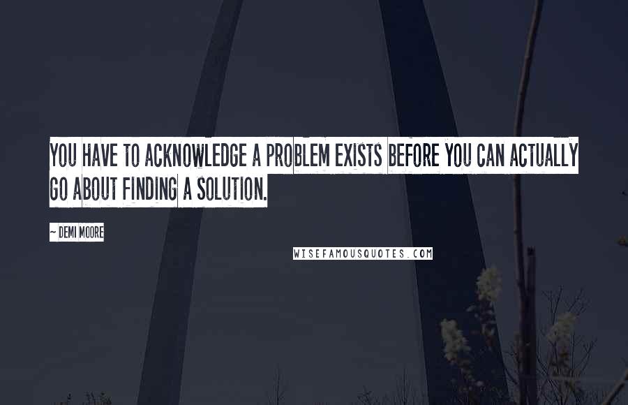 Demi Moore Quotes: You have to acknowledge a problem exists before you can actually go about finding a solution.