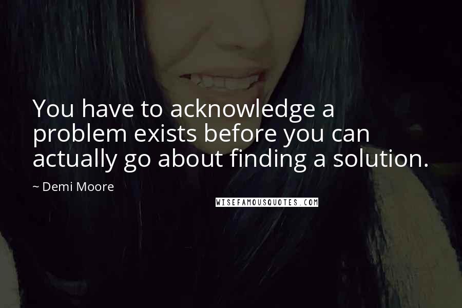 Demi Moore Quotes: You have to acknowledge a problem exists before you can actually go about finding a solution.