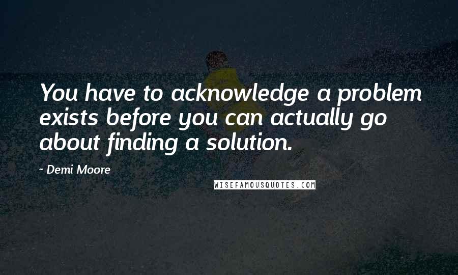 Demi Moore Quotes: You have to acknowledge a problem exists before you can actually go about finding a solution.