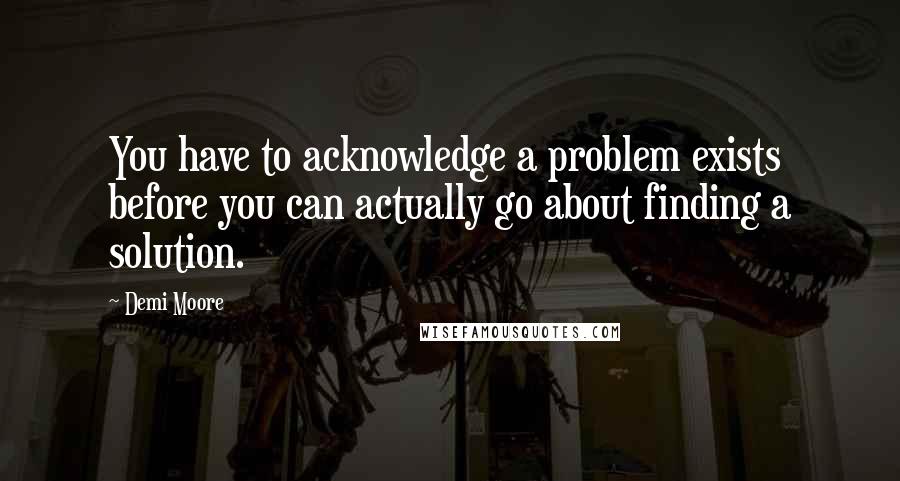 Demi Moore Quotes: You have to acknowledge a problem exists before you can actually go about finding a solution.