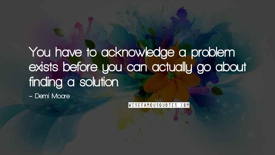 Demi Moore Quotes: You have to acknowledge a problem exists before you can actually go about finding a solution.