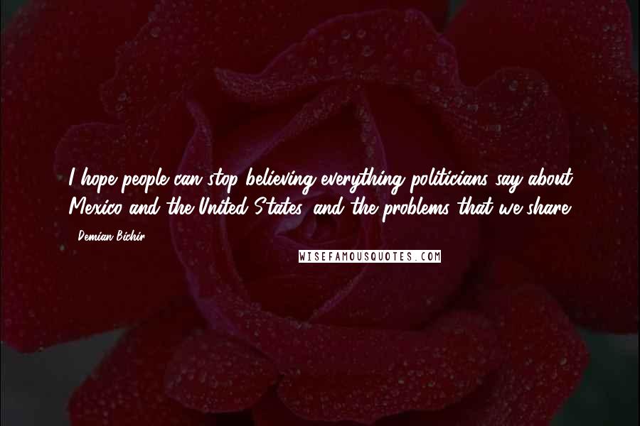 Demian Bichir Quotes: I hope people can stop believing everything politicians say about Mexico and the United States, and the problems that we share.