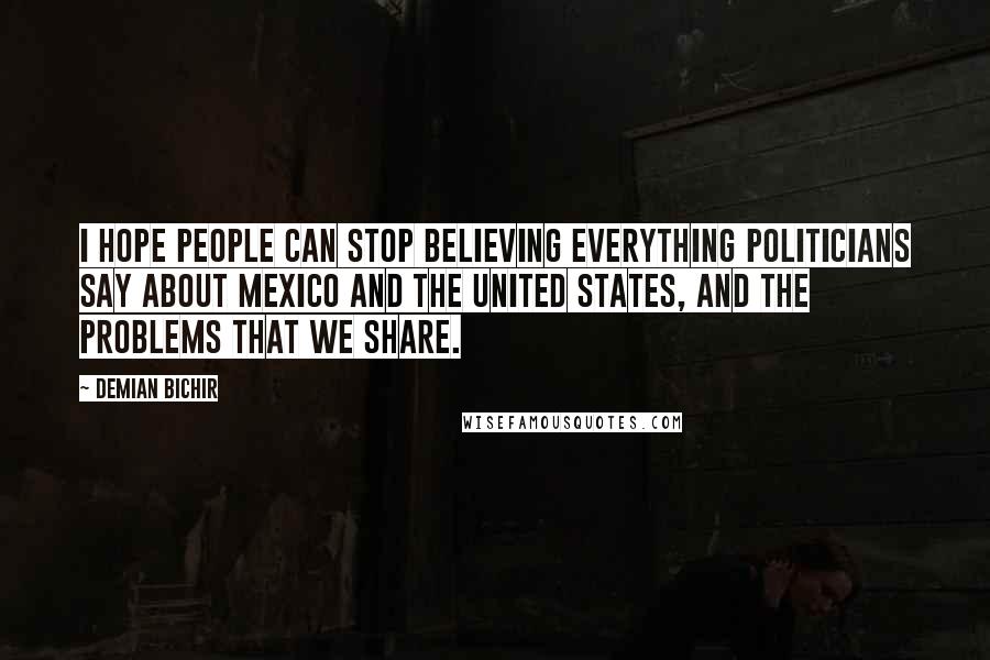 Demian Bichir Quotes: I hope people can stop believing everything politicians say about Mexico and the United States, and the problems that we share.