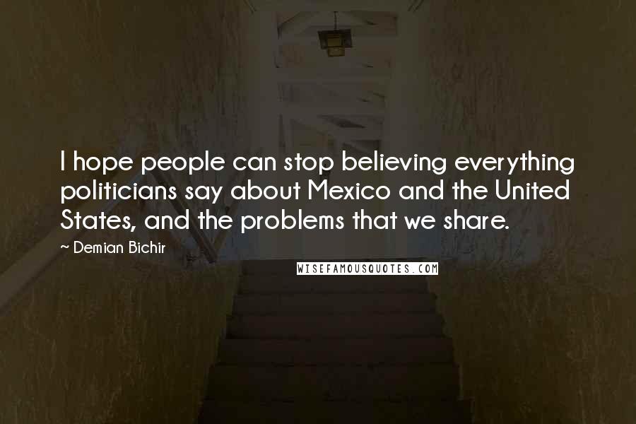 Demian Bichir Quotes: I hope people can stop believing everything politicians say about Mexico and the United States, and the problems that we share.