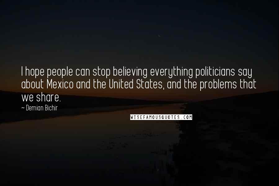 Demian Bichir Quotes: I hope people can stop believing everything politicians say about Mexico and the United States, and the problems that we share.