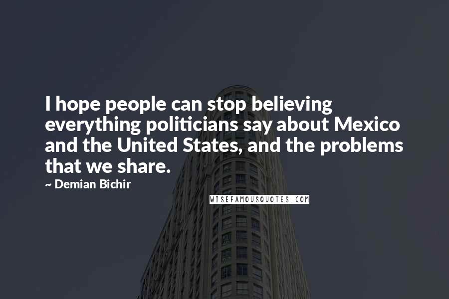Demian Bichir Quotes: I hope people can stop believing everything politicians say about Mexico and the United States, and the problems that we share.
