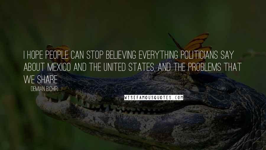 Demian Bichir Quotes: I hope people can stop believing everything politicians say about Mexico and the United States, and the problems that we share.